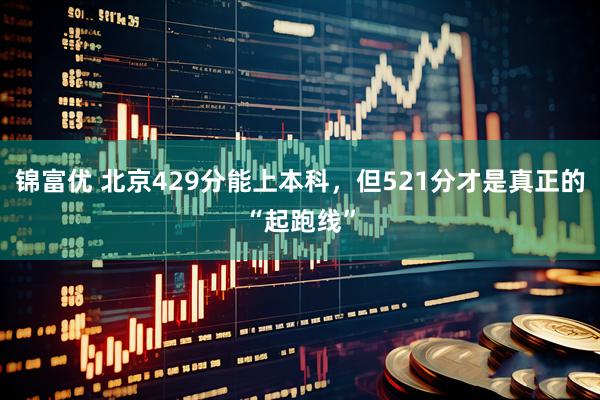 锦富优 北京429分能上本科，但521分才是真正的“起跑线”