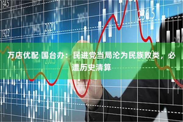 万店优配 国台办：民进党当局沦为民族败类，必遭历史清算