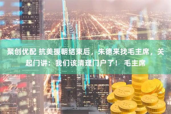 聚创优配 抗美援朝结束后，朱德来找毛主席，关起门讲：我们该清理门户了！ 毛主席