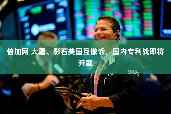 倍加网 大疆、影石美国互撤诉，国内专利战即将开庭