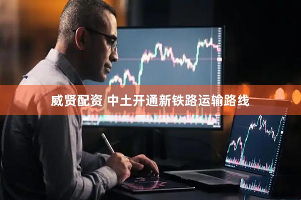 威贤配资 中土开通新铁路运输路线