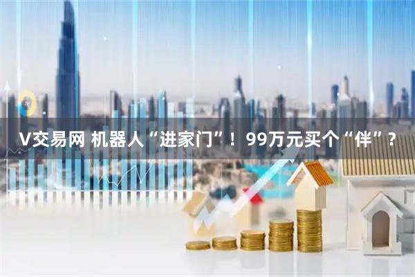 V交易网 机器人“进家门”！99万元买个“伴”？