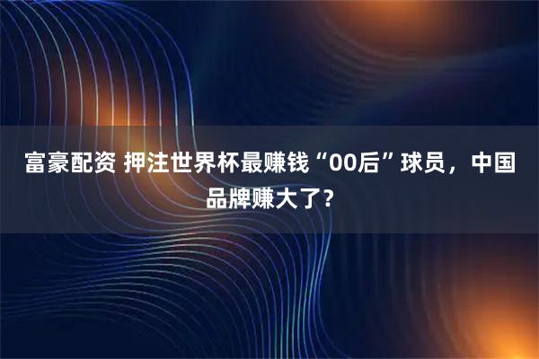 富豪配资 押注世界杯最赚钱“00后”球员，中国品牌赚大了？