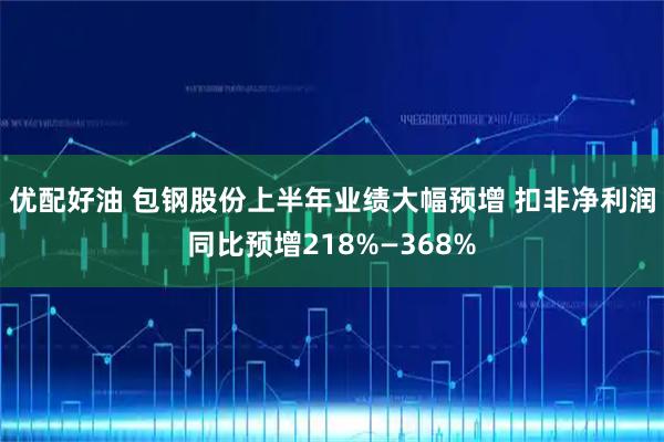 优配好油 包钢股份上半年业绩大幅预增 扣非净利润同比预增218%—368%