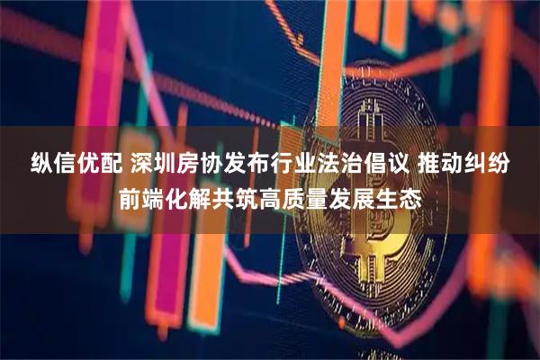 纵信优配 深圳房协发布行业法治倡议 推动纠纷前端化解共筑高质量发展生态
