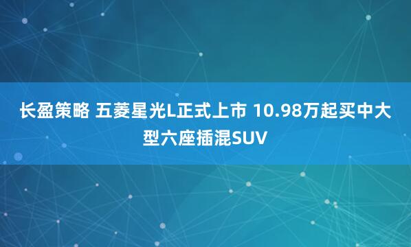 长盈策略 五菱星光L正式上市 10.98万起买中大型六座插混SUV