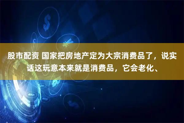 股市配资 国家把房地产定为大宗消费品了，说实话这玩意本来就是消费品，它会老化、
