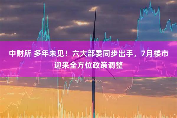 中财所 多年未见！六大部委同步出手，7月楼市迎来全方位政策调整