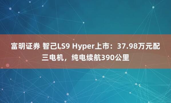 富明证券 智己LS9 Hyper上市：37.98万元配三电机，纯电续航390公里
