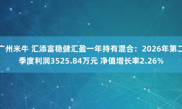 广州米牛 汇添富稳健汇盈一年持有混合：2026年第二季度利润3525.84万元 净值增长率2.26%