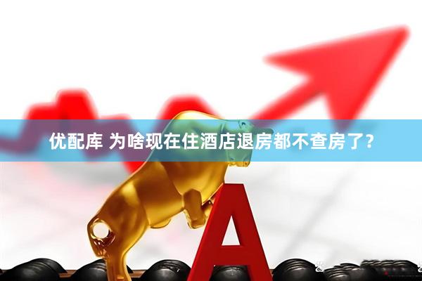 优配库 为啥现在住酒店退房都不查房了？