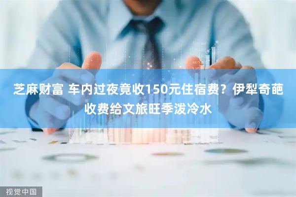 芝麻财富 车内过夜竟收150元住宿费?伊犁奇葩收费给文旅旺季泼冷水