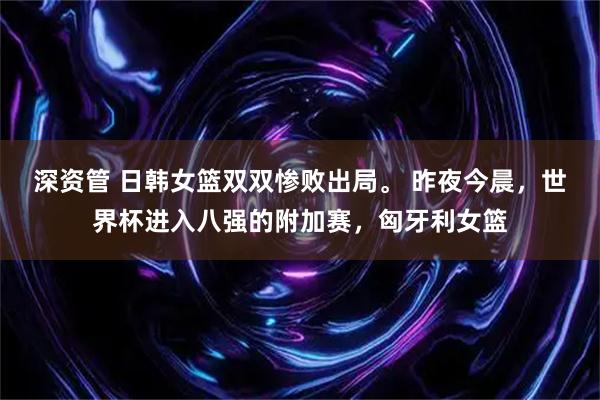 深资管 日韩女篮双双惨败出局。 昨夜今晨，世界杯进入八强的附加赛，匈牙利女篮